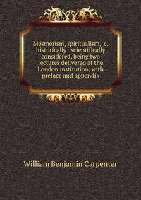 Mesmerism, spiritualism, &amp;c. historically &amp; scientifically considered, being two lectures delivered at the London institution, with preface and appendix