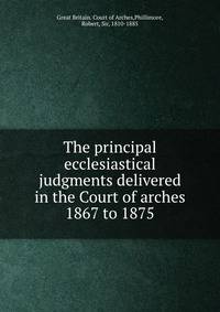 The principal ecclesiastical judgments delivered in the Court of arches 1867 to 1875
