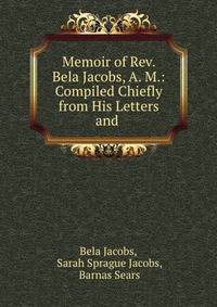 Memoir of Rev. Bela Jacobs, A. M.: Compiled Chiefly from His Letters and .