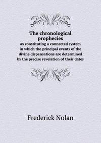 The chronological prophecies. as constituting a connected system in which the principal events of the divine dispensations are determined by the precise revelation of their dates