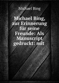 Michael Bing, zur Erinnerung fur seine Freunde: Als Manuscript gedruckt: mit .