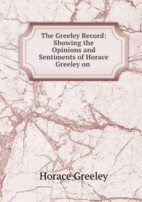 The Greeley Record: Showing the Opinions and Sentiments of Horace Greeley on .