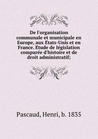 De l'organisation communale et municipale en Europe, aux E?tats-Unis et en France. E?tude de le?gislation compare?e d'histoire et de droit administratif;
