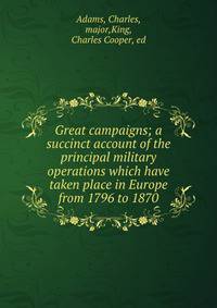 Great campaigns; a succinct account of the principal military operations which have taken place in Europe from 1796 to 1870