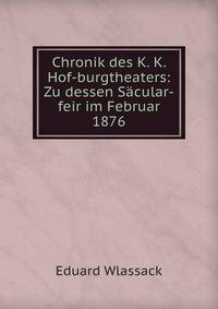 Chronik des K. K. Hof-burgtheaters: Zu dessen Sacular-feir im Februar 1876