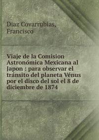 Viaje de la Comision Astrono?mica Mexicana al Japon : para observar el tra?nsito del planeta Ve?nus por el di?sco del sol el 8 de diciembre de 1874