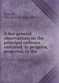 A few general observations on the principal railways executed: in progress, &amp; projected, in the .