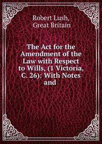 The Act for the Amendment of the Law with Respect to Wills, (1 Victoria, C. 26): With Notes and .
