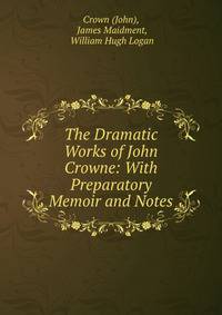 The Dramatic Works of John Crowne: With Preparatory Memoir and Notes