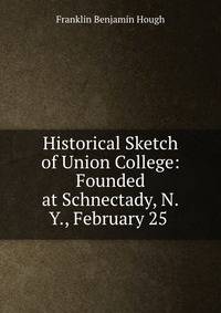 Historical Sketch of Union College: Founded at Schnectady, N.Y., February 25 .