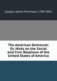 The American Democrat: Or, Hints on the Social and Civic Relations of the United States of America