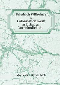 Friedrich Wilhelm's I. Colonisationswerk in Lithauen: Vornehmlich die .
