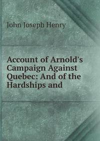 Account of Arnold's Campaign Against Quebec: And of the Hardships and .