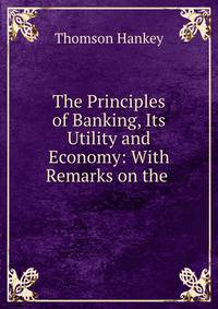The Principles of Banking, Its Utility and Economy: With Remarks on the .