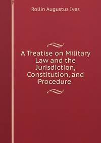 A Treatise on Military Law and the Jurisdiction, Constitution, and Procedure .