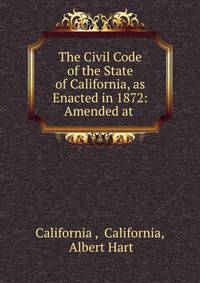 The Civil Code of the State of California, as Enacted in 1872: Amended at .