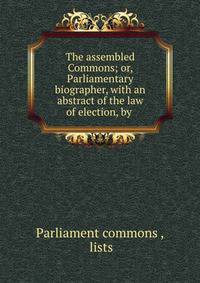 The assembled Commons; or, Parliamentary biographer, with an abstract of the law of election, by .