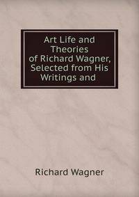 Art Life and Theories of Richard Wagner, Selected from His Writings and .
