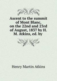 Ascent to the summit of Mont Blanc, on the 22nd and 23rd of August, 1837 by H.M. Atkins, ed. by .