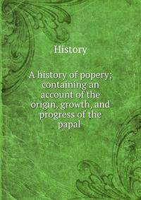 A history of popery; containing an account of the origin, growth, and progress of the papal .