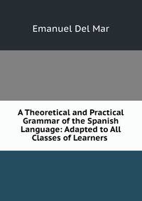A Theoretical and Practical Grammar of the Spanish Language: Adapted to All Classes of Learners .