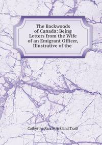 The Backwoods of Canada: Being Letters from the Wife of an Emigrant Officer, Illustrative of the .