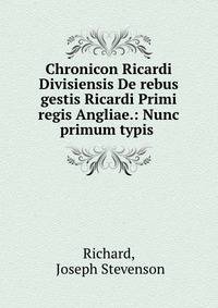 Chronicon Ricardi Divisiensis De rebus gestis Ricardi Primi regis Angliae.: Nunc primum typis .