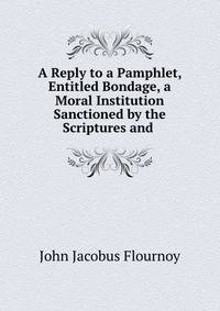 A Reply to a Pamphlet, Entitled Bondage, a Moral Institution Sanctioned by the Scriptures and .