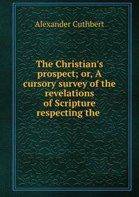 The Christian's prospect; or, A cursory survey of the revelations of Scripture respecting the .