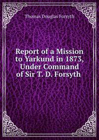 Report of a Mission to Yarkund in 1873, Under Command of Sir T. D. Forsyth .