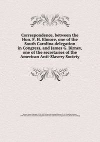 Correspondence, between the Hon. F. H. Elmore, one of the South Carolina delegation in Congress, and James G. Birney, one of the secretaries of the American Anti-Slavery Society