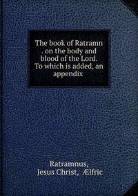 The book of Ratramn . on the body and blood of the Lord. To which is added, an appendix .