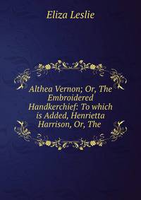 Althea Vernon; Or, The Embroidered Handkerchief: To which is Added, Henrietta Harrison, Or, The .
