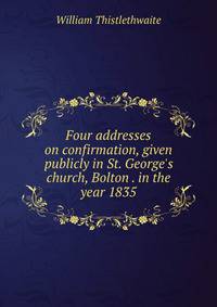 Four addresses on confirmation, given publicly in St. George's church, Bolton . in the year 1835