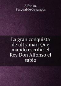 La gran conquista de ultramar: Que mando escribir el Rey Don Alfonso el sabio