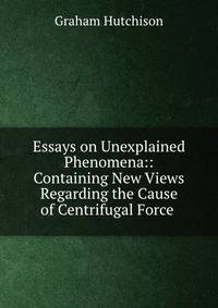 Essays on Unexplained Phenomena:: Containing New Views Regarding the Cause of Centrifugal Force .