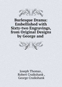 Burlesque Drama: Embellished with Sixty-two Engravings, from Original Designs by George and .
