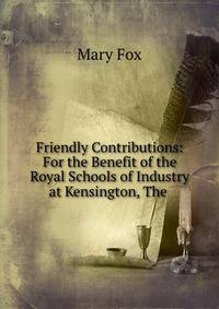 Friendly Contributions: For the Benefit of the Royal Schools of Industry at Kensington, The .