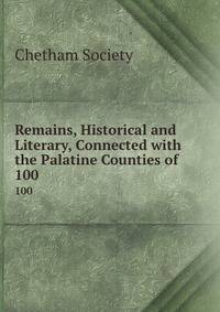 Remains, Historical and Literary, Connected with the Palatine Counties of .. 100
