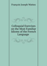 Colloquial Exercises on the Most Familiar Idioms of the French Language .