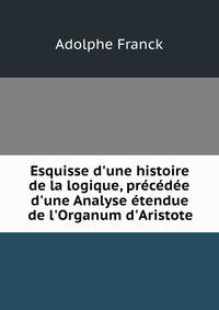 Esquisse d'une histoire de la logique, pr?c?d?e d'une Analyse ?tendue de l'Organum d'Aristote