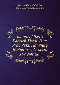 Ioannis Alberti Fabricii Theol. D. et Prof. Publ. Hamburg Bibliotheca Graeca, sive Notitia .