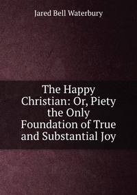 The Happy Christian: Or, Piety the Only Foundation of True and Substantial Joy
