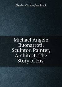 Michael Angelo Buonarroti, Sculptor, Painter, Architect: The Story of His .