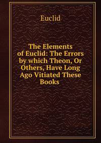 The Elements of Euclid: The Errors by which Theon, Or Others, Have Long Ago Vitiated These Books .
