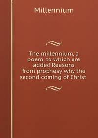 The millennium, a poem, to which are added Reasons from prophesy why the second coming of Christ .