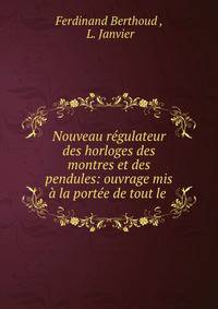 Nouveau regulateur des horloges des montres et des pendules: ouvrage mis a la portee de tout le .