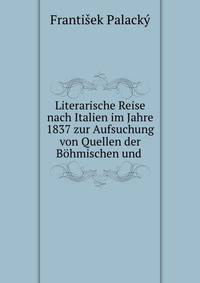 Literarische Reise nach Italien im Jahre 1837 zur Aufsuchung von Quellen der Bohmischen und .