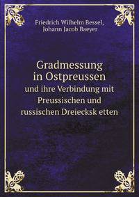 Gradmessung in Ostpreussen. und ihre Verbindung mit Preussischen und russischen Dreiecksk etten
