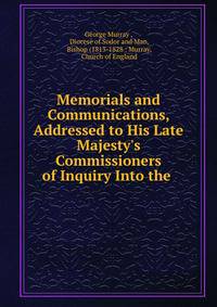 Memorials and Communications, Addressed to His Late Majesty's Commissioners of Inquiry Into the .